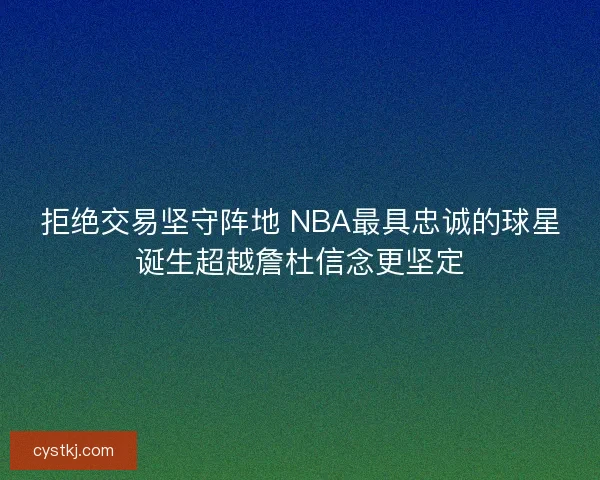 拒绝交易坚守阵地 NBA最具忠诚的球星诞生超越詹杜信念更坚定