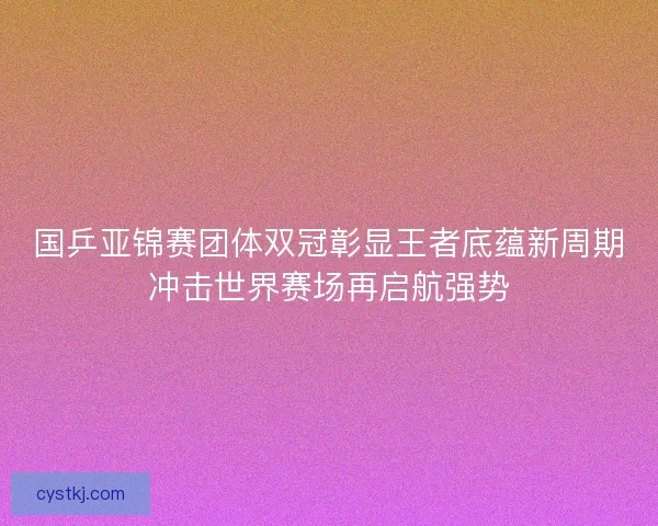 国乒亚锦赛团体双冠彰显王者底蕴新周期冲击世界赛场再启航强势