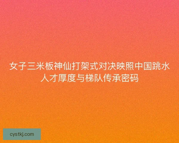 女子三米板神仙打架式对决映照中国跳水人才厚度与梯队传承密码