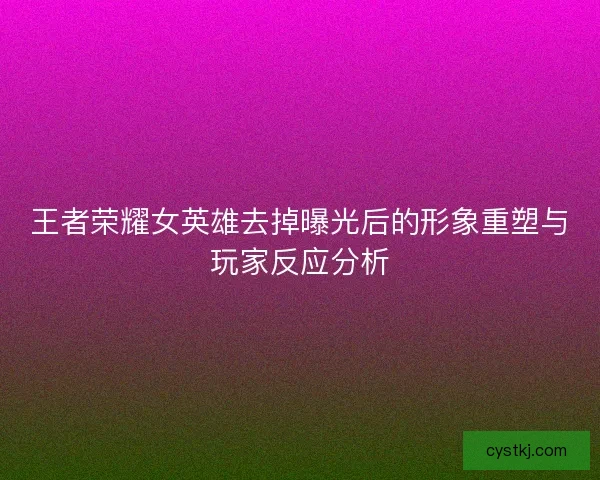 王者荣耀女英雄去掉曝光后的形象重塑与玩家反应分析