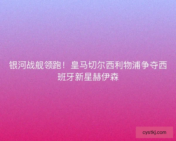 银河战舰领跑！皇马切尔西利物浦争夺西班牙新星赫伊森