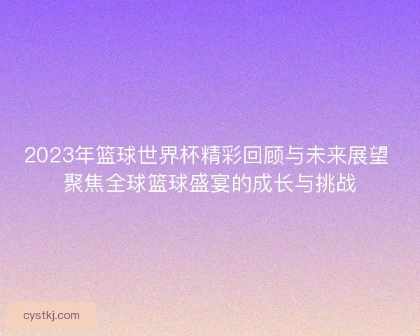 2023年篮球世界杯精彩回顾与未来展望 聚焦全球篮球盛宴的成长与挑战
