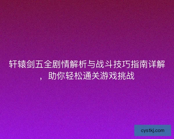 轩辕剑五全剧情解析与战斗技巧指南详解，助你轻松通关游戏挑战