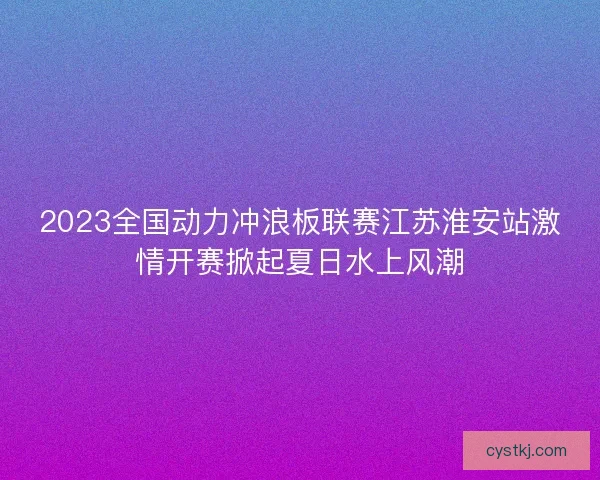 2023全国动力冲浪板联赛江苏淮安站激情开赛掀起夏日水上风潮 2023全国动力冲浪板联赛江苏淮安站激情开赛掀起夏日水上风潮