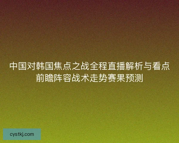 中国对韩国焦点之战全程直播解析与看点前瞻阵容战术走势赛果预测