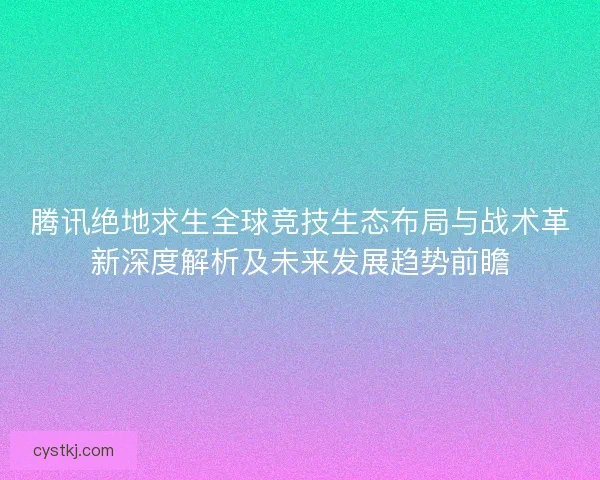 腾讯绝地求生全球竞技生态布局与战术革新深度解析及未来发展趋势前瞻