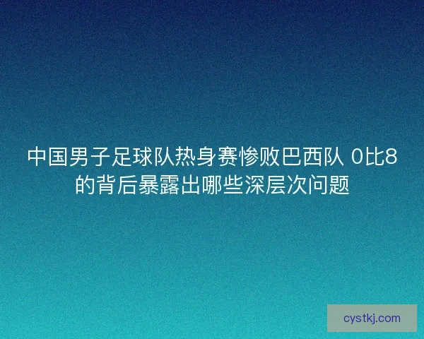 中国男子足球队热身赛惨败巴西队 0比8的背后暴露出哪些深层次问题