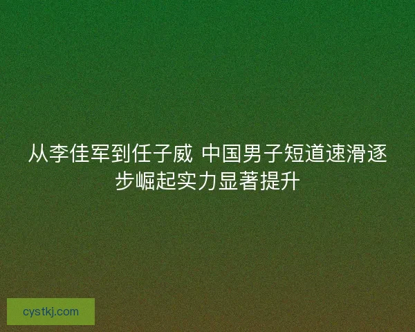 从李佳军到任子威 中国男子短道速滑逐步崛起实力显著提升