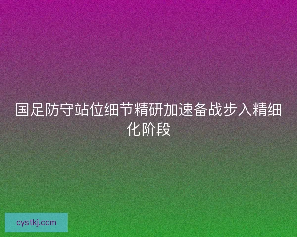 国足防守站位细节精研加速备战步入精细化阶段