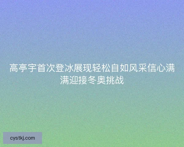 高亭宇首次登冰展现轻松自如风采信心满满迎接冬奥挑战 高亭宇首次登冰展现轻松自如风采信心满满迎接冬奥挑战