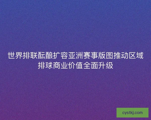 世界排联酝酿扩容亚洲赛事版图推动区域排球商业价值全面升级 世界排联酝酿扩容亚洲赛事版图推动区域排球商业价值全面升级