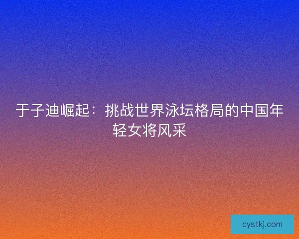 于子迪崛起:挑战世界泳坛格局的中国年轻女将风采 于子迪崛起:挑战世界泳坛格局的中国年轻女将风采