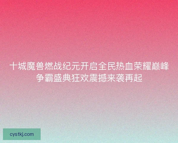 十城魔兽燃战纪元开启全民热血荣耀巅峰争霸盛典狂欢震撼来袭再起