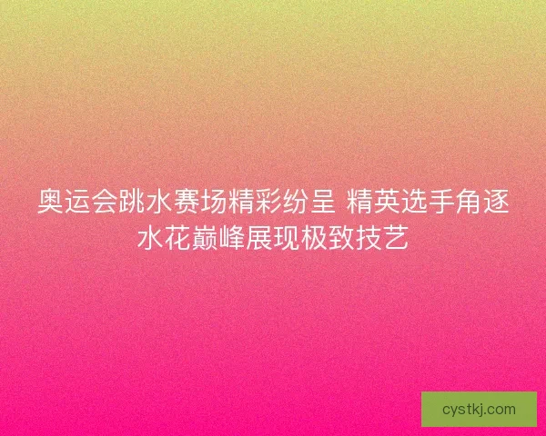 奥运会跳水赛场精彩纷呈 精英选手角逐水花巅峰展现极致技艺