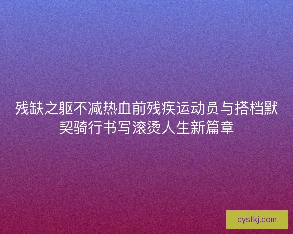 残缺之躯不减热血前残疾运动员与搭档默契骑行书写滚烫人生新篇章