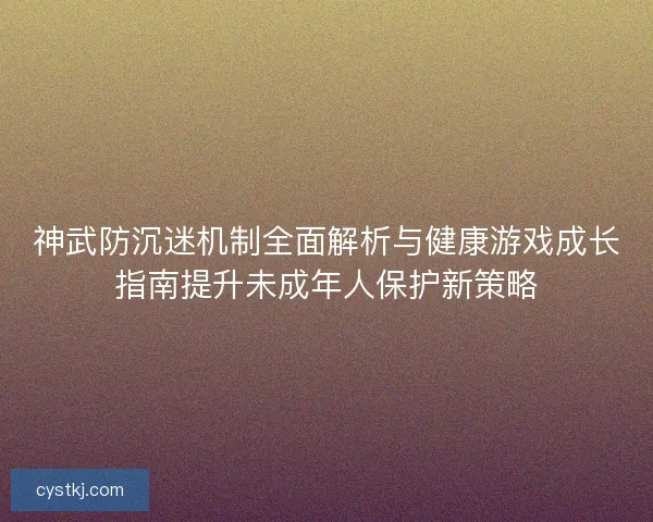神武防沉迷机制全面解析与健康游戏成长指南提升未成年人保护新策略
