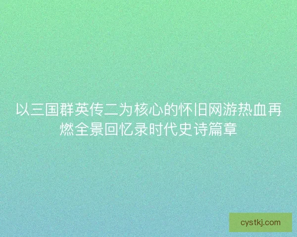 以三国群英传二为核心的怀旧网游热血再燃全景回忆录时代史诗篇章