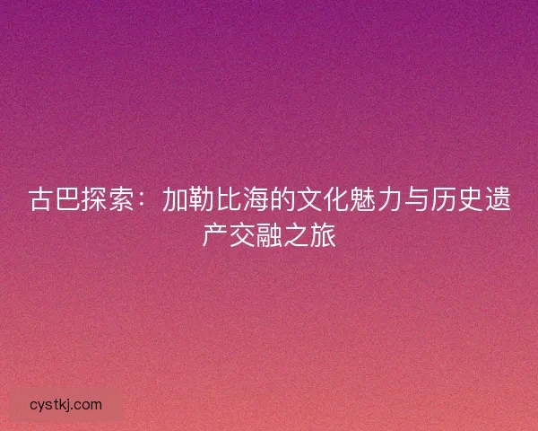 古巴探索：加勒比海的文化魅力与历史遗产交融之旅
