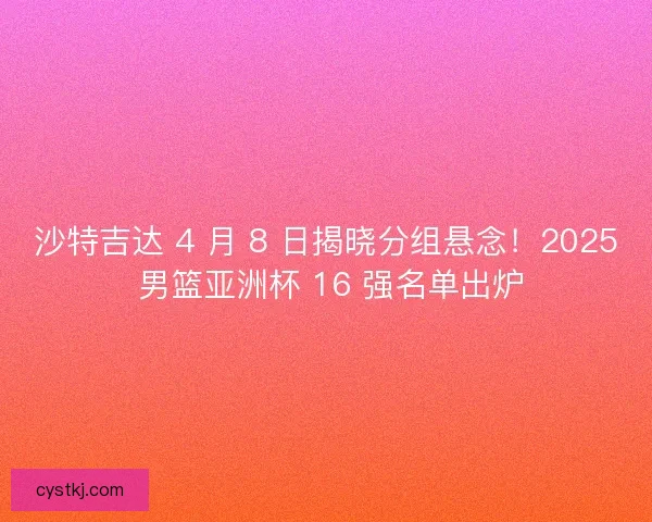 沙特吉达 4 月 8 日揭晓分组悬念！2025 男篮亚洲杯 16 强名单出炉