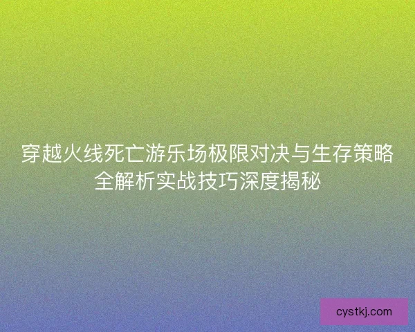 穿越火线死亡游乐场极限对决与生存策略全解析实战技巧深度揭秘