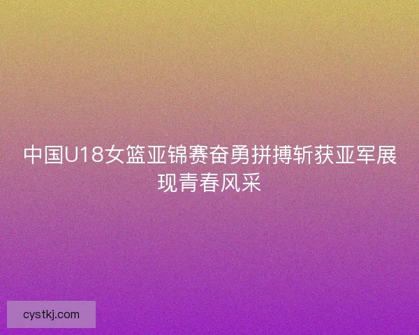中国U18女篮亚锦赛奋勇拼搏斩获亚军展现青春风采