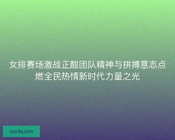 女排赛场激战正酣团队精神与拼搏意志点燃全民热情新时代力量之光
