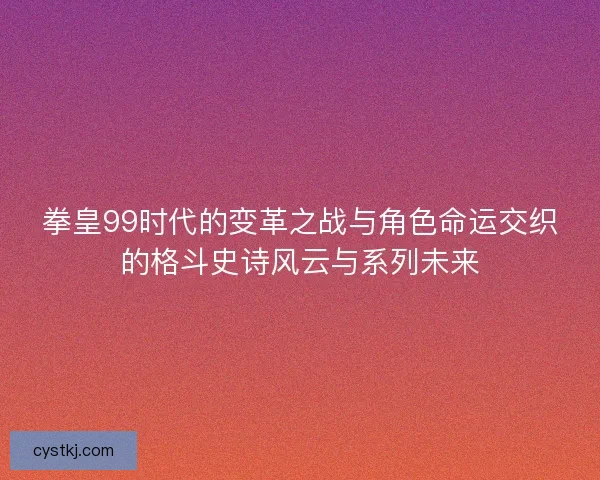 拳皇99时代的变革之战与角色命运交织的格斗史诗风云与系列未来