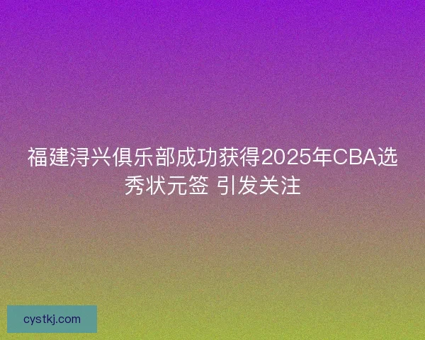 福建浔兴俱乐部成功获得2025年CBA选秀状元签 引发关注