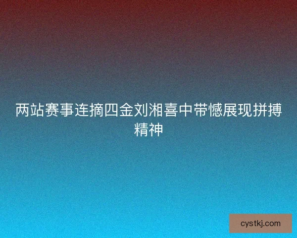 两站赛事连摘四金刘湘喜中带憾展现拼搏精神 两站赛事连摘四金刘湘喜中带憾展现拼搏精神
