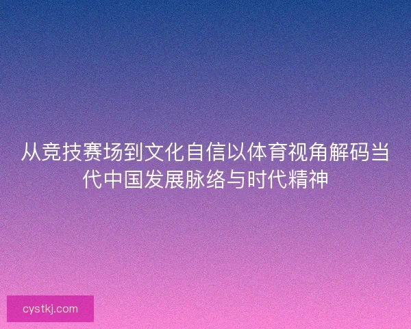 从竞技赛场到文化自信以体育视角解码当代中国发展脉络与时代精神 从竞技赛场到文化自信以体育视角解码当代中国发展脉络与时代精神