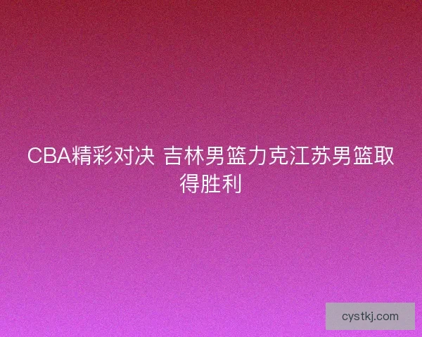 CBA精彩对决 吉林男篮力克江苏男篮取得胜利 CBA精彩对决 吉林男篮力克江苏男篮取得胜利