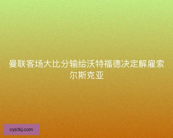 曼联客场大比分输给沃特福德决定解雇索尔斯克亚