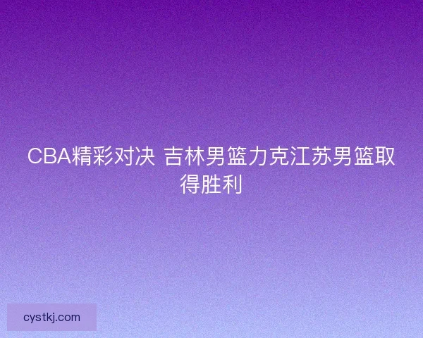 CBA精彩对决 吉林男篮力克江苏男篮取得胜利 CBA精彩对决 吉林男篮力克江苏男篮取得胜利